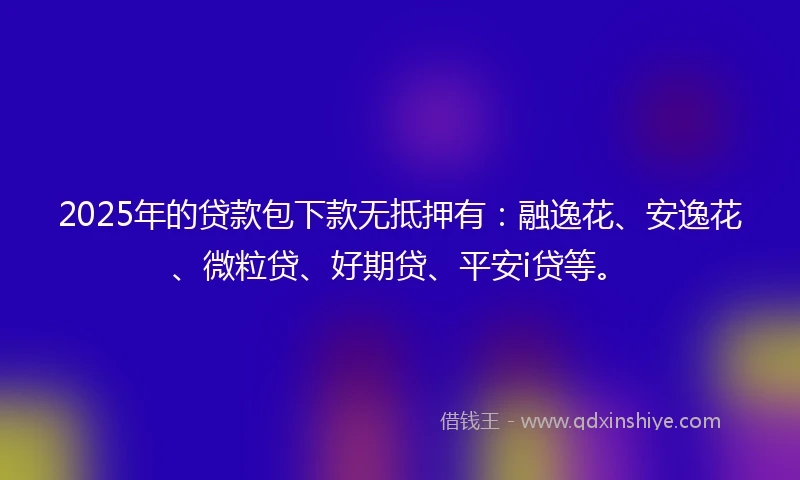 2025年的贷款包下款无抵押有：融逸花、安逸花、微粒贷、好期贷、平安i贷等。