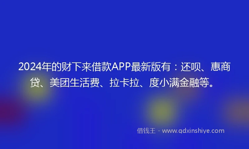 2024年的财下来借款APP最新版有：还呗、惠商贷、美团生活费、拉卡拉、度小满金融等。