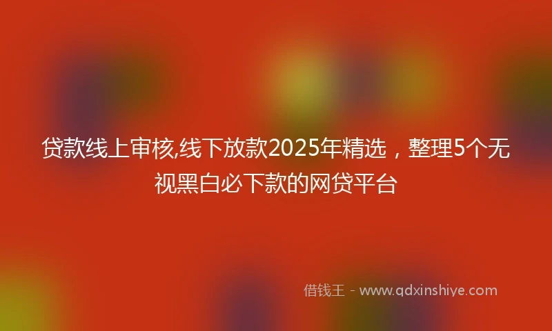 贷款线上审核,线下放款2025年精选，整理5个无视黑白必下款的网贷平台