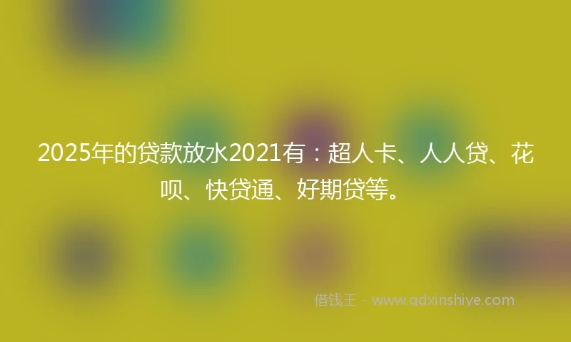 2025年的贷款放水2021有:超人卡、人人贷、花呗、快贷通、好期贷等。