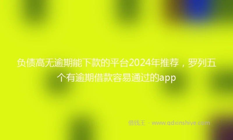 负债高无逾期能下款的平台2024年推荐，罗列五个有逾期借款容易通过的app