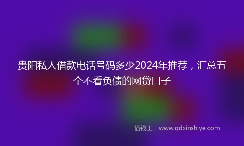 贵阳私人借款电话号码多少2024年推荐，汇总五个不看负债的网贷口子