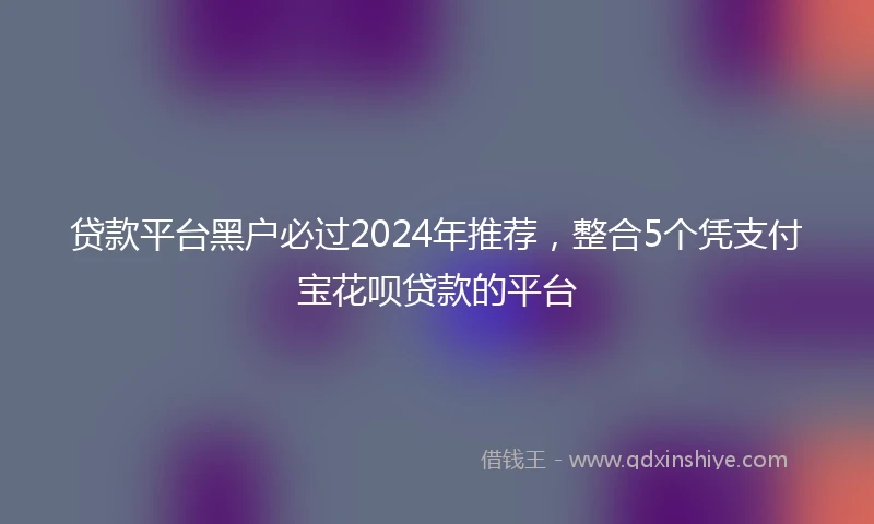 贷款平台黑户必过2024年推荐，整合5个凭支付宝花呗贷款的平台