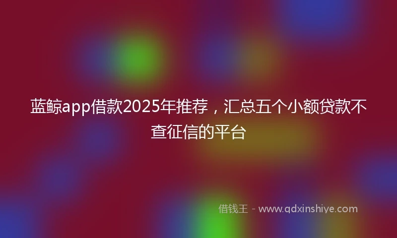 蓝鲸app借款2025年推荐，汇总五个小额贷款不查征信的平台