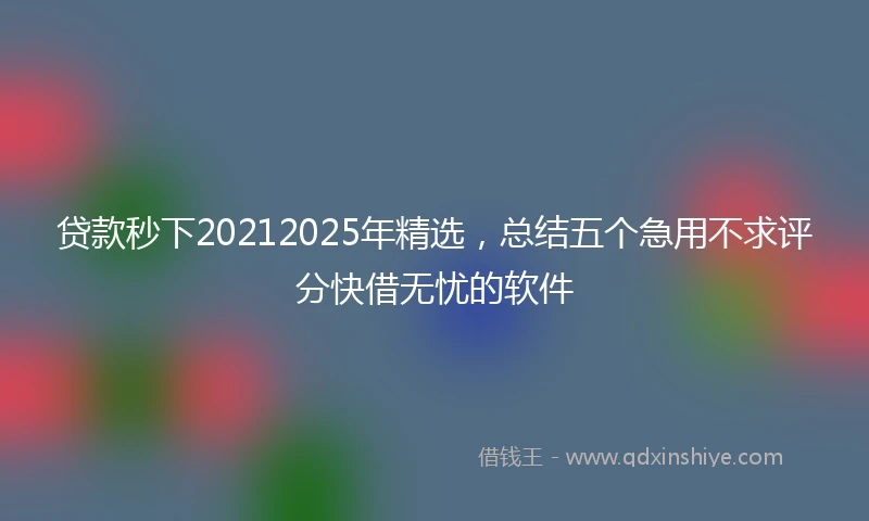 贷款秒下20212025年精选，总结五个急用不求评分快借无忧的软件