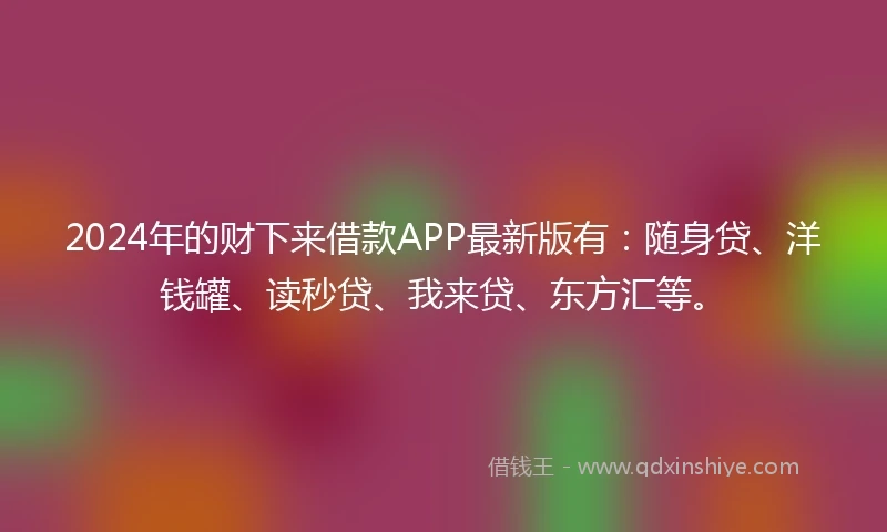 2024年的财下来借款APP最新版有：随身贷、洋钱罐、读秒贷、我来贷、东方汇等。