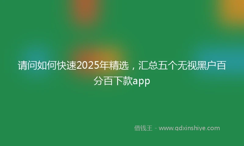 请问如何快速2025年精选，汇总五个无视黑户百分百下款app