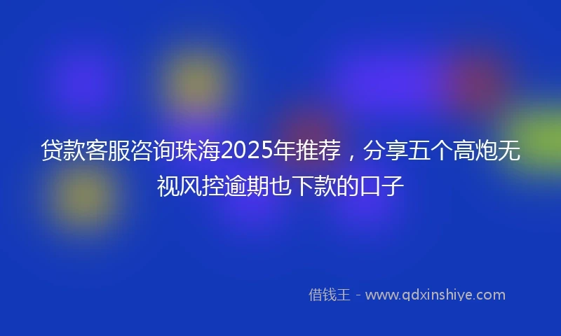 贷款客服咨询珠海2025年推荐，分享五个高炮无视风控逾期也下款的口子