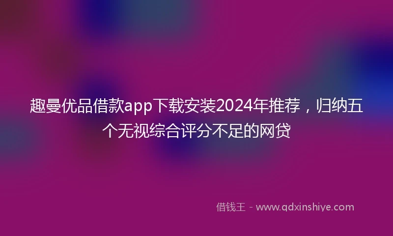 趣曼优品借款app下载安装2024年推荐，归纳五个无视综合评分不足的网贷
