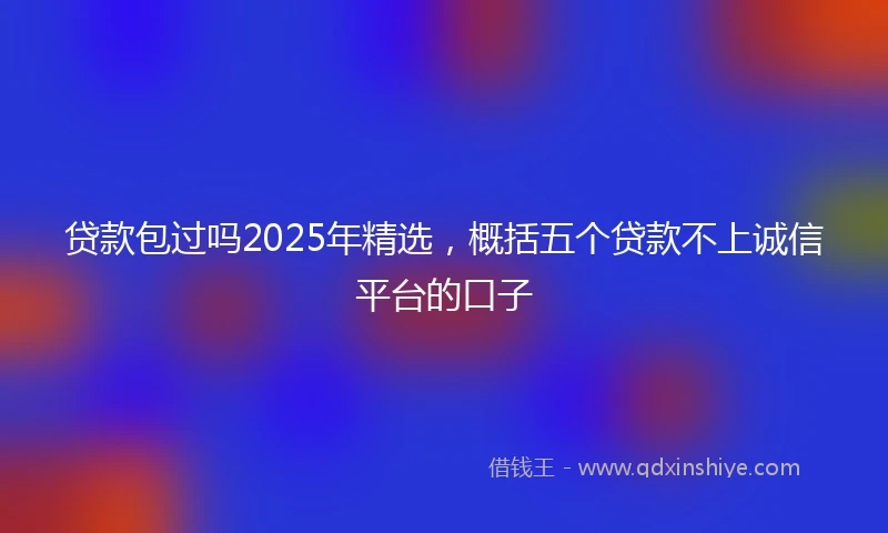 贷款包过吗2025年精选，概括五个贷款不上诚信平台的口子