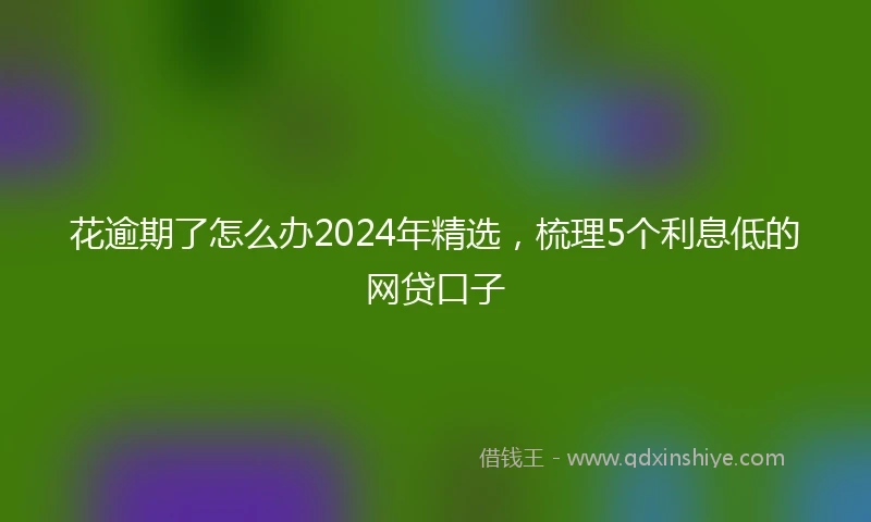 花逾期了怎么办2024年精选，梳理5个利息低的网贷口子