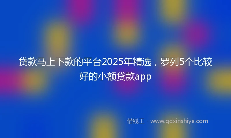 贷款马上下款的平台2025年精选，罗列5个比较好的小额贷款app