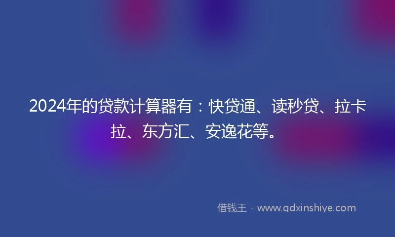 2024年的贷款计算器有：快贷通、读秒贷、拉卡拉、东方汇、安逸花等。