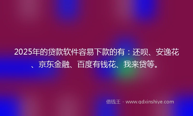 2025年的贷款软件容易下款的有：还呗、安逸花、京东金融、百度有钱花、我来贷等。