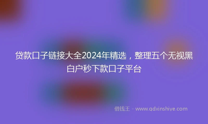 贷款口子链接大全2024年精选,整理五个无视黑白户秒下款口子平台