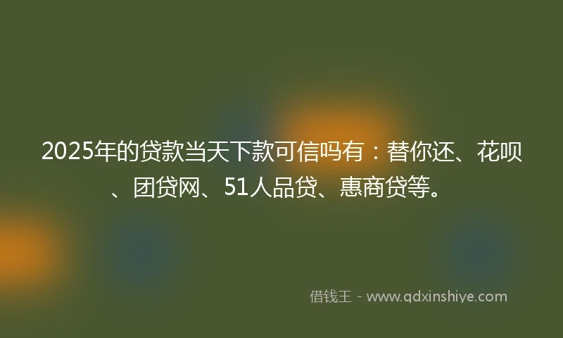 2025年的贷款当天下款可信吗有：替你还、花呗、团贷网、51人品贷、惠商贷等。