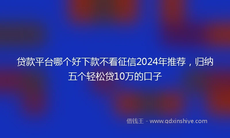 贷款平台哪个好下款不看征信2024年推荐，归纳五个轻松贷10万的口子