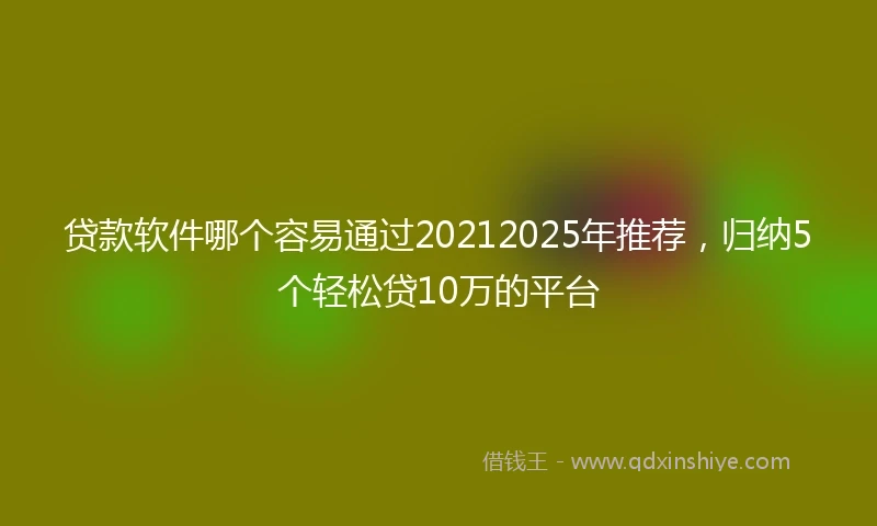 贷款软件哪个容易通过20212025年推荐，归纳5个轻松贷10万的平台