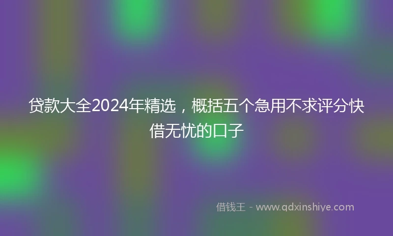 贷款大全2024年精选，概括五个急用不求评分快借无忧的口子