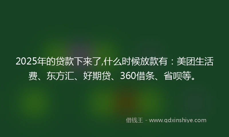 2025年的贷款下来了,什么时候放款有：美团生活费、东方汇、好期贷、360借条、省呗等。