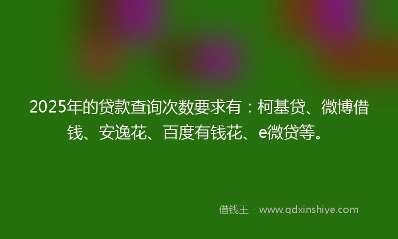2025年的贷款查询次数要求有：柯基贷、微博借钱、安逸花、百度有钱花、e微贷等。