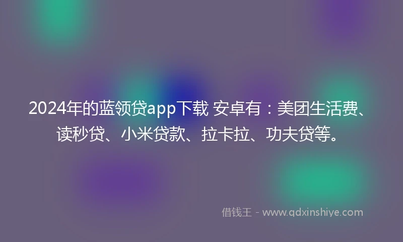 2024年的蓝领贷app下载 安卓有：美团生活费、读秒贷、小米贷款、拉卡拉、功夫贷等。