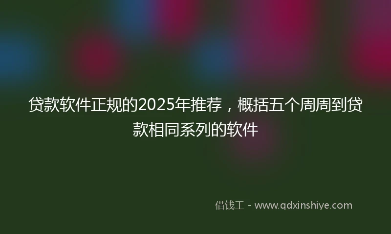 贷款软件正规的2025年推荐，概括五个周周到贷款相同系列的软件