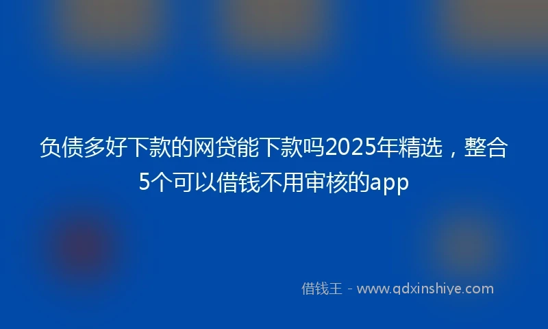 负债多好下款的网贷能下款吗2025年精选，整合5个可以借钱不用审核的app