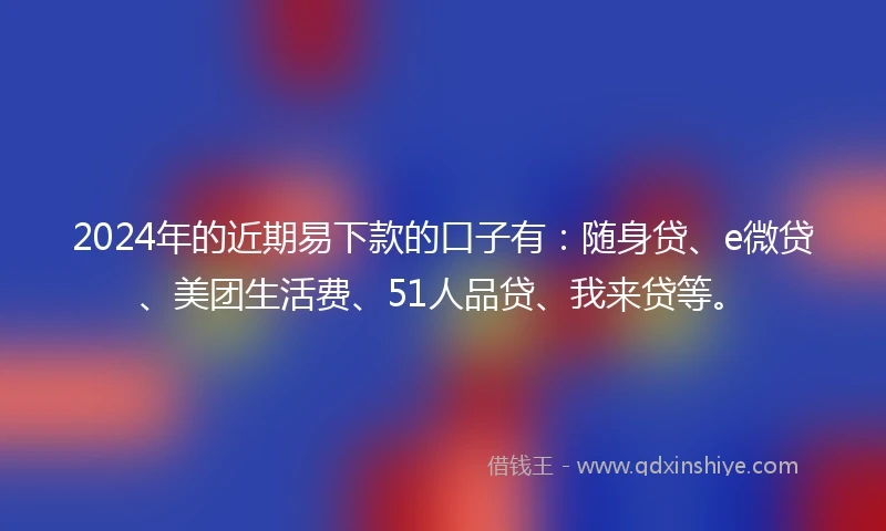 2024年的近期易下款的口子有：随身贷、e微贷、美团生活费、51人品贷、我来贷等。
