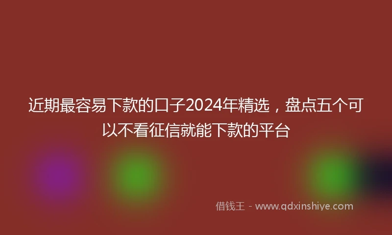 近期最容易下款的口子2024年精选，盘点五个可以不看征信就能下款的平台