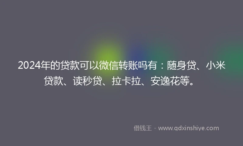 2024年的贷款可以微信转账吗有：随身贷、小米贷款、读秒贷、拉卡拉、安逸花等。
