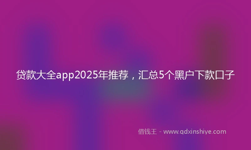 贷款大全app2025年推荐，汇总5个黑户下款口子