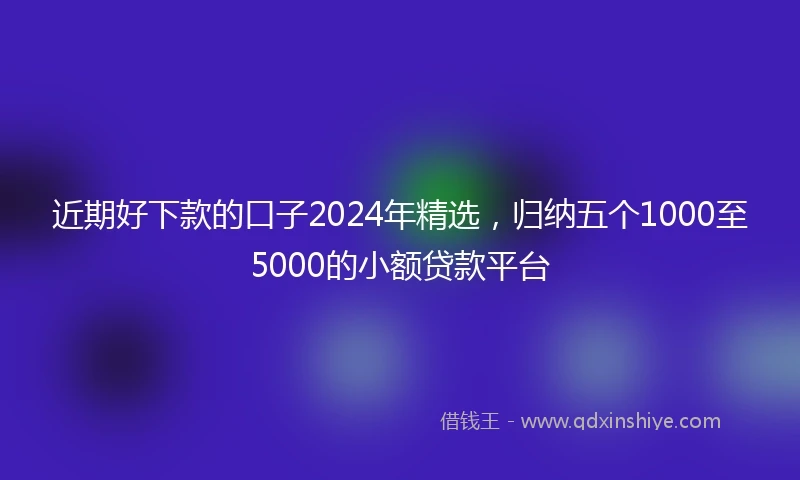 近期好下款的口子2024年精选，归纳五个1000至5000的小额贷款平台