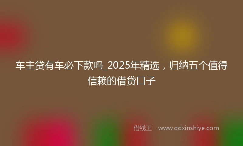 车主贷有车必下款吗_2025年精选，归纳五个值得信赖的借贷口子