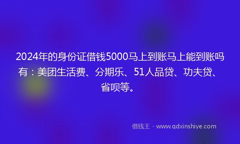 2024年的身份证借钱5000马上到账马上能到账吗有：美团生活费、分期乐、51人品贷、功夫贷、省呗等。
