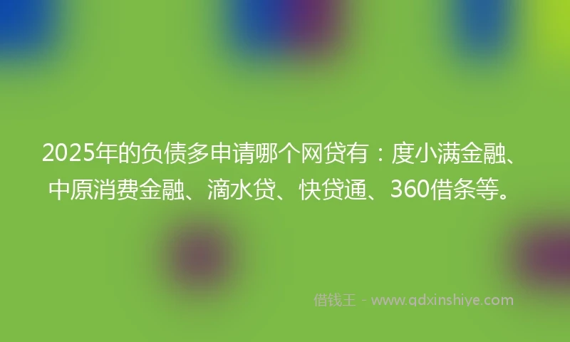 2025年的负债多申请哪个网贷有：度小满金融、中原消费金融、滴水贷、快贷通、360借条等。