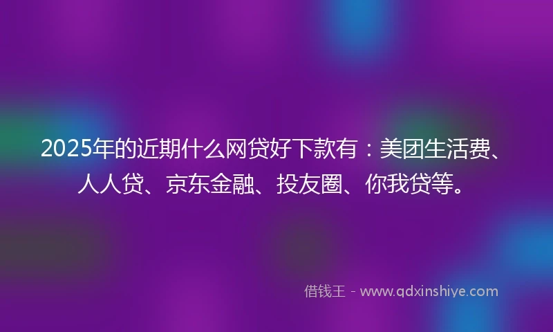 2025年的近期什么网贷好下款有：美团生活费、人人贷、京东金融、投友圈、你我贷等。