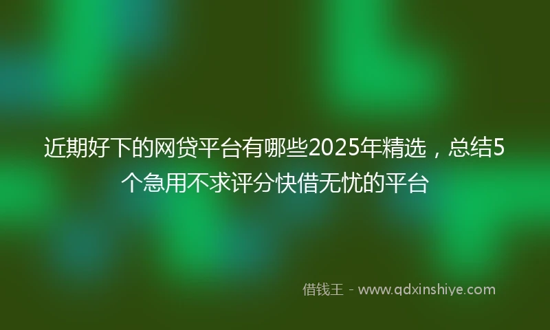 近期好下的网贷平台有哪些2025年精选，总结5个急用不求评分快借无忧的平台
