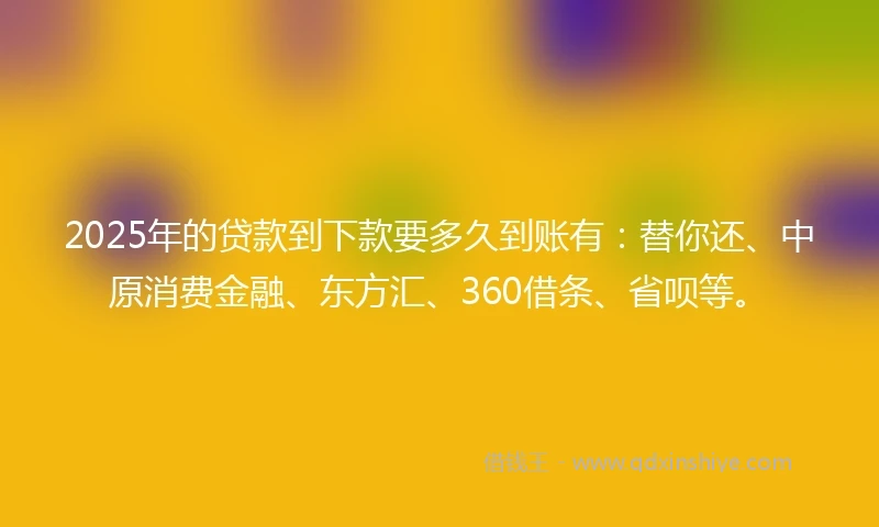 2025年的贷款到下款要多久到账有：替你还、中原消费金融、东方汇、360借条、省呗等。