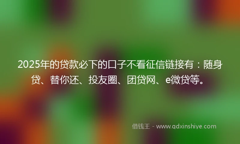 2025年的贷款必下的口子不看征信链接有：随身贷、替你还、投友圈、团贷网、e微贷等。
