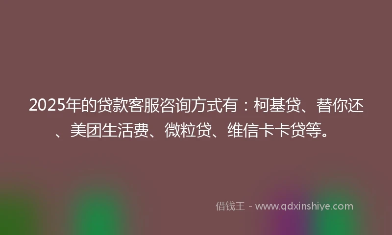 2025年的贷款客服咨询方式有:柯基贷、替你还、美团生活费、微粒贷、维信卡卡贷等。