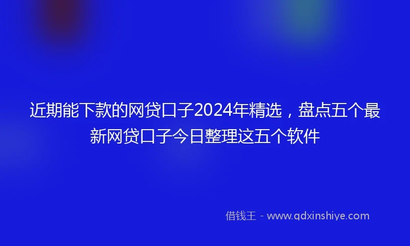 近期能下款的网贷口子2024年精选，盘点五个最新网贷口子今日整理这五个软件