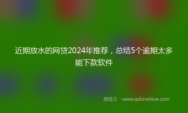 近期放水的网贷2024年推荐，总结5个逾期太多能下款软件