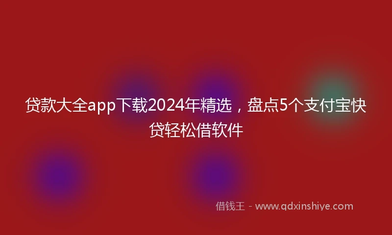 贷款大全app下载2024年精选，盘点5个支付宝快贷轻松借软件