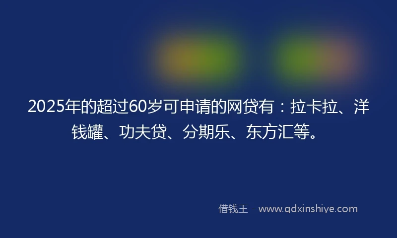 2025年的超过60岁可申请的网贷有：拉卡拉、洋钱罐、功夫贷、分期乐、东方汇等。