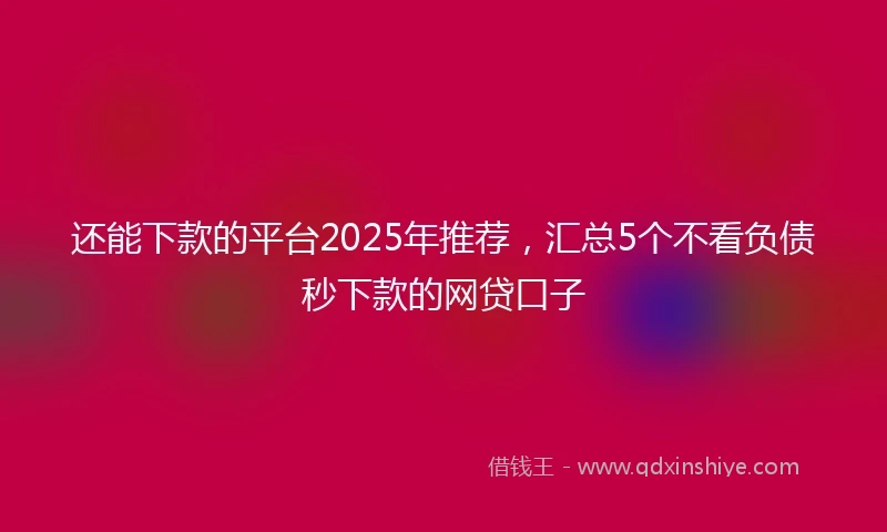 还能下款的平台2025年推荐，汇总5个不看负债秒下款的网贷口子