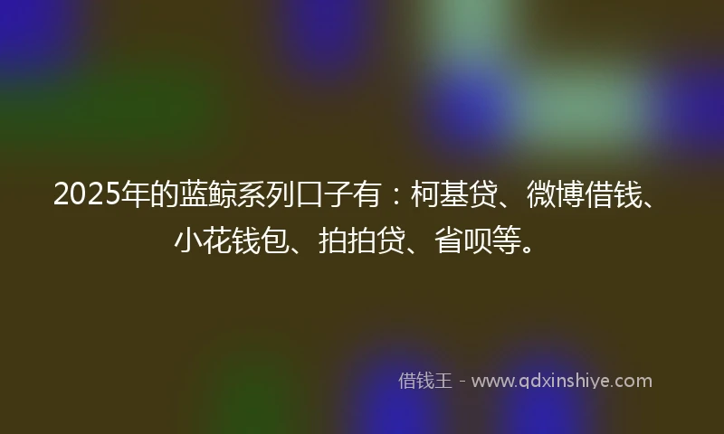 2025年的蓝鲸系列口子有：柯基贷、微博借钱、小花钱包、拍拍贷、省呗等。