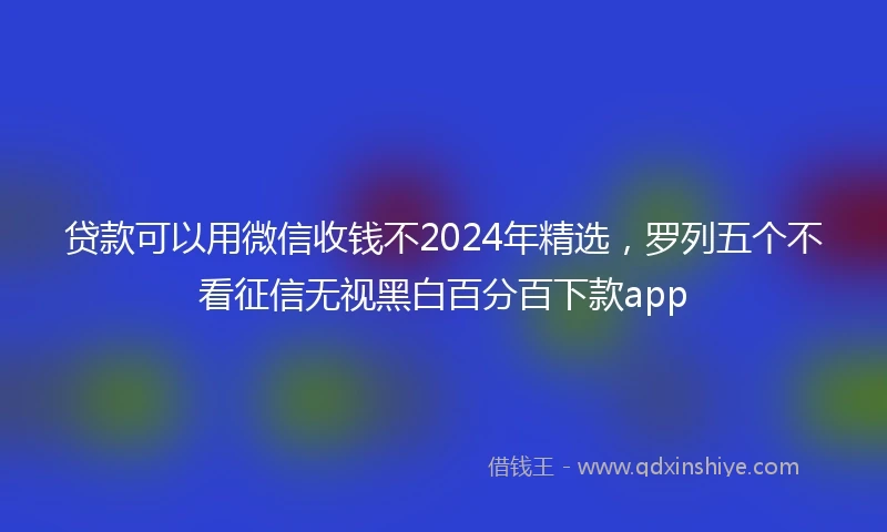 贷款可以用微信收钱不2024年精选，罗列五个不看征信无视黑白百分百下款app