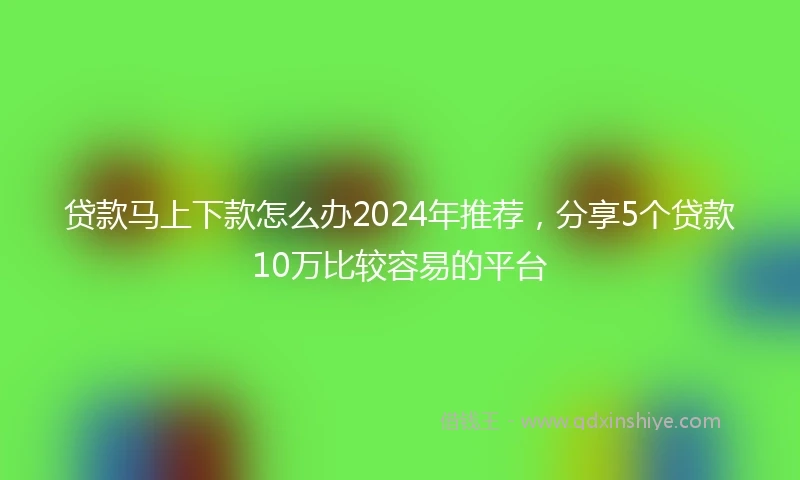 贷款马上下款怎么办2024年推荐，分享5个贷款10万比较容易的平台