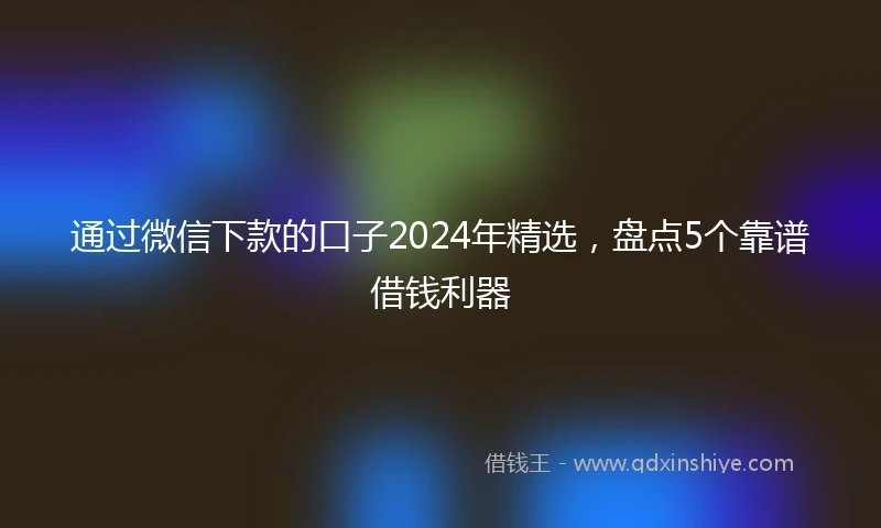 通过微信下款的口子2024年精选，盘点5个靠谱借钱利器
